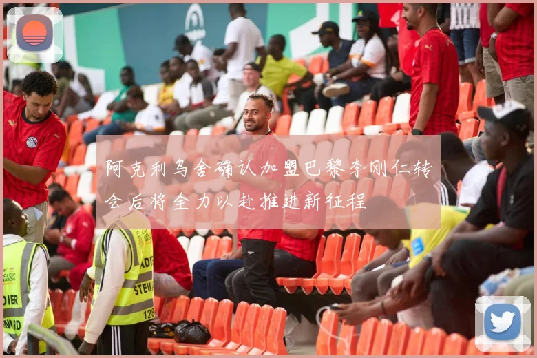 阿克利乌舍确认加盟巴黎李刚仁转会后将全力以赴推进新征程
