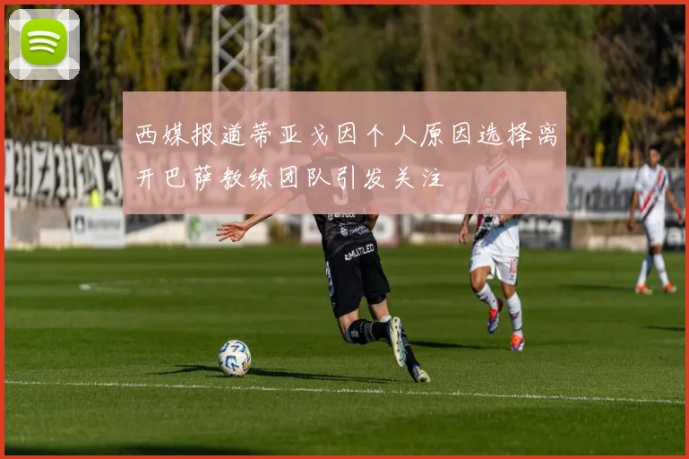 西媒报道蒂亚戈因个人原因选择离开巴萨教练团队引发关注