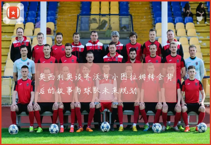 奥西利奥谈齐沃与小图拉姆转会背后的故事与球队未来规划