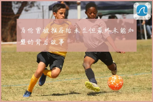 马伦曾被推荐给米兰但最终未能加盟的背后故事