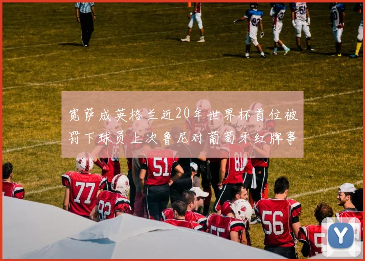 宽萨成英格兰近20年世界杯首位被罚下球员上次鲁尼对葡萄牙红牌事件回顾