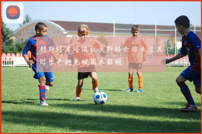 科斯塔库塔谈拉莫斯转会称米兰及时出手避免被国米截胡
