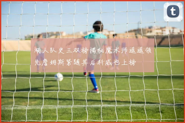 湖人队史三双榜揭秘魔术师遥遥领先詹姆斯紧随其后科威也上榜
