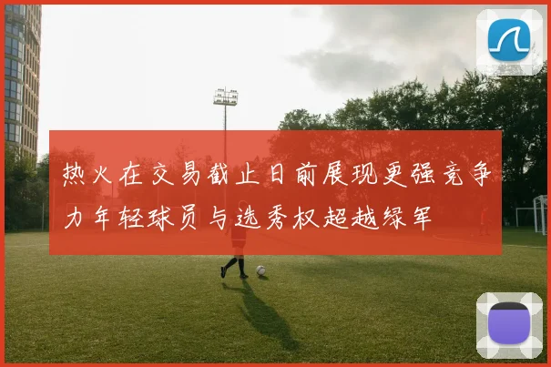 热火在交易截止日前展现更强竞争力年轻球员与选秀权超越绿军