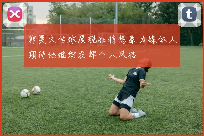 郭昊文传球展现独特想象力媒体人期待他继续发挥个人风格