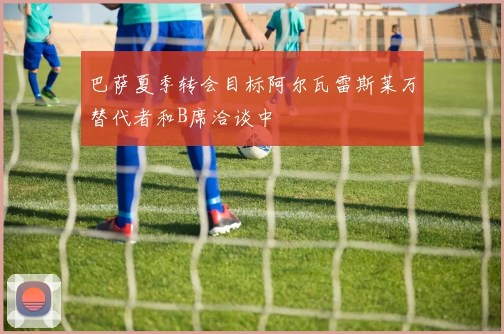 巴萨夏季转会目标阿尔瓦雷斯莱万替代者和B席洽谈中