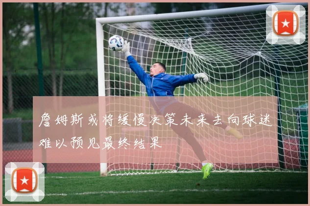 詹姆斯或将缓慢决策未来去向球迷难以预见最终结果