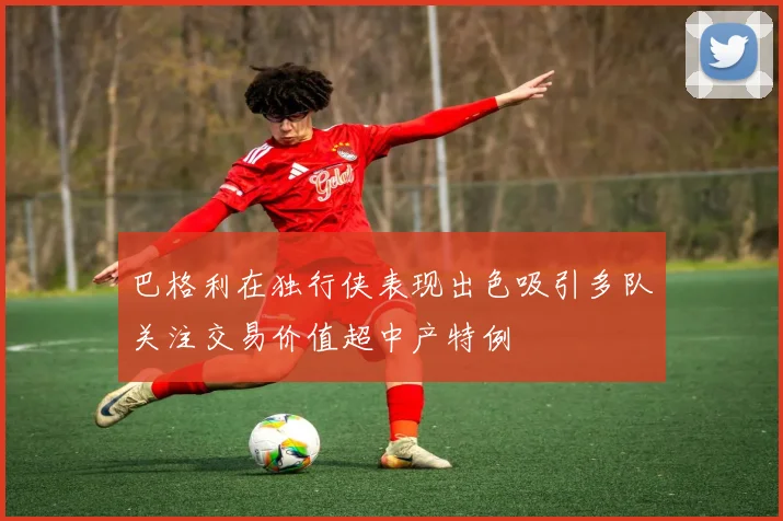 巴格利在独行侠表现出色吸引多队关注交易价值超中产特例