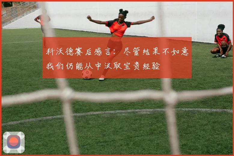 科沃德赛后感言：尽管结果不如意我们仍能从中汲取宝贵经验
