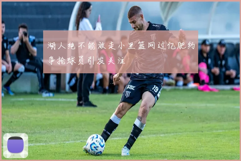 湖人绝不能放走小里篮网过亿肥约争抢球员引发关注