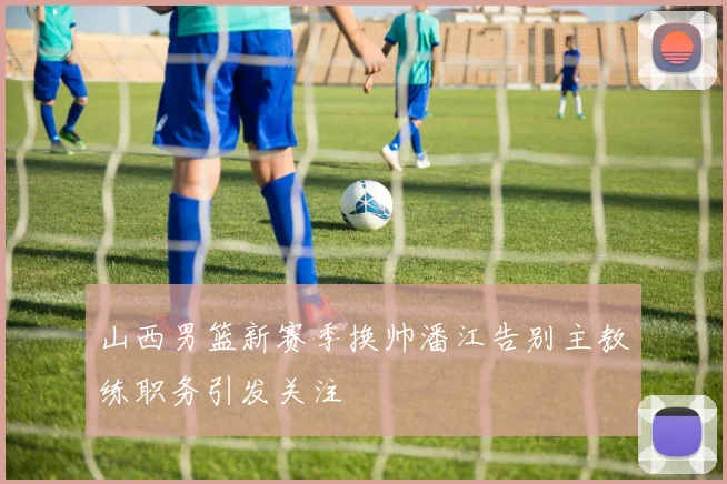 山西男篮新赛季换帅潘江告别主教练职务引发关注