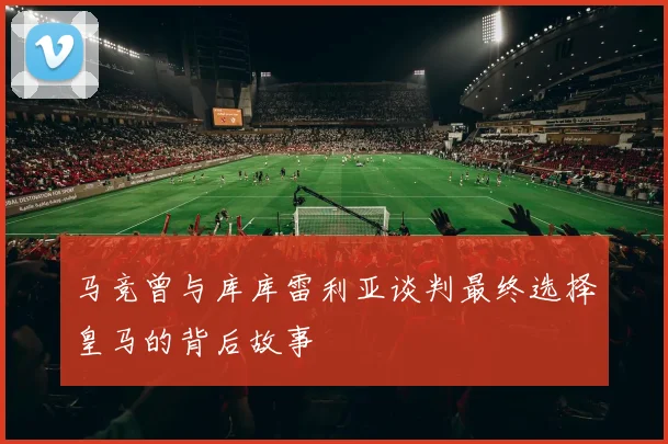 马竞曾与库库雷利亚谈判最终选择皇马的背后故事