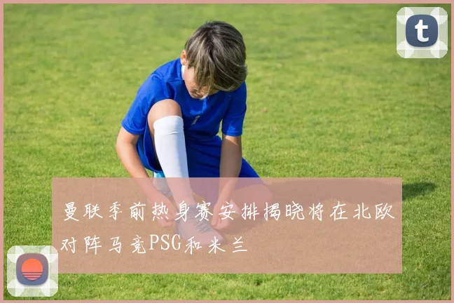 曼联季前热身赛安排揭晓将在北欧对阵马竞PSG和米兰