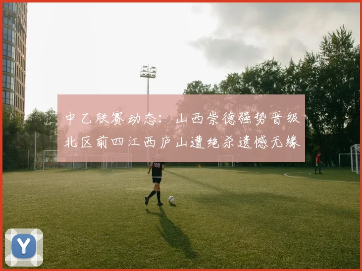 中乙联赛动态：山西崇德强势晋级北区前四江西庐山遭绝杀遗憾无缘南区前四
