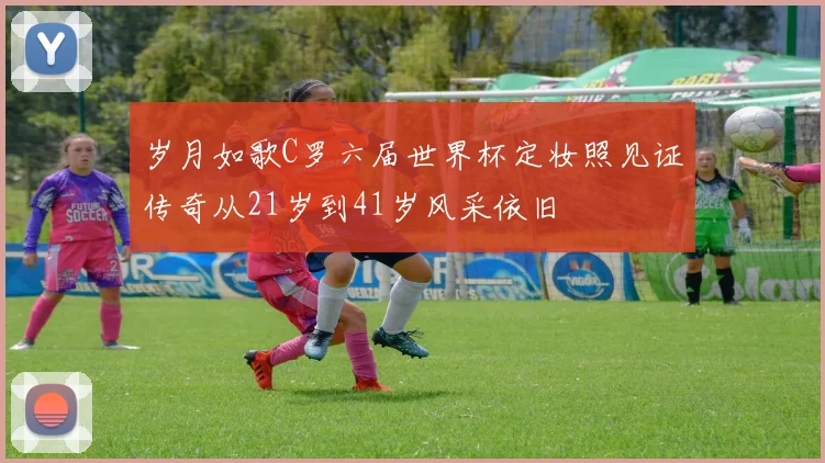 岁月如歌C罗六届世界杯定妆照见证传奇从21岁到41岁风采依旧