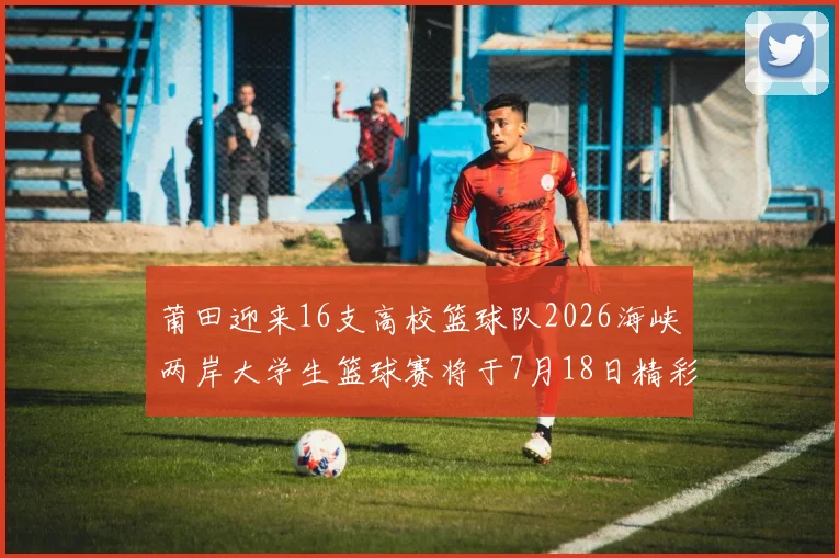 莆田迎来16支高校篮球队2026海峡两岸大学生篮球赛将于7月18日精彩开幕