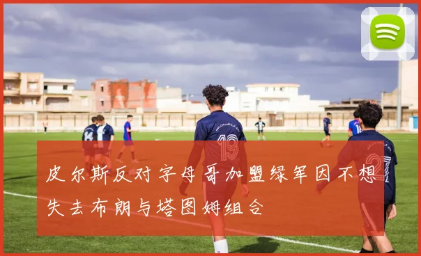 皮尔斯反对字母哥加盟绿军因不想失去布朗与塔图姆组合