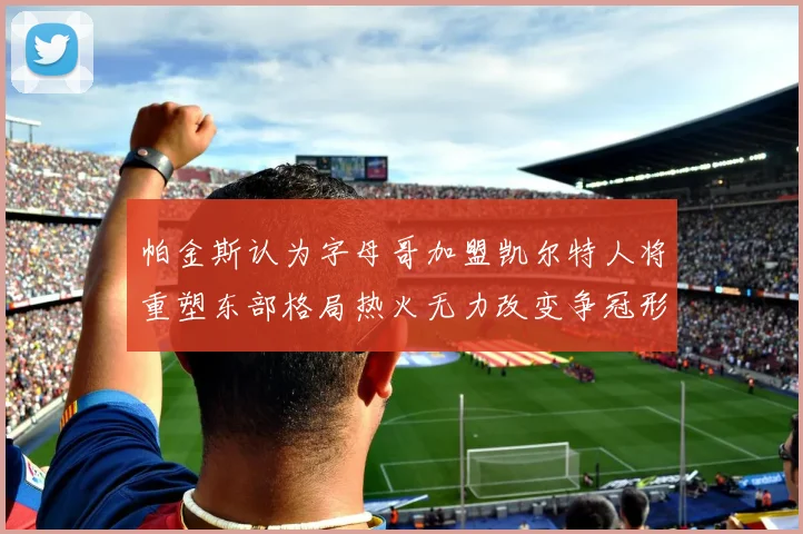 帕金斯认为字母哥加盟凯尔特人将重塑东部格局热火无力改变争冠形势