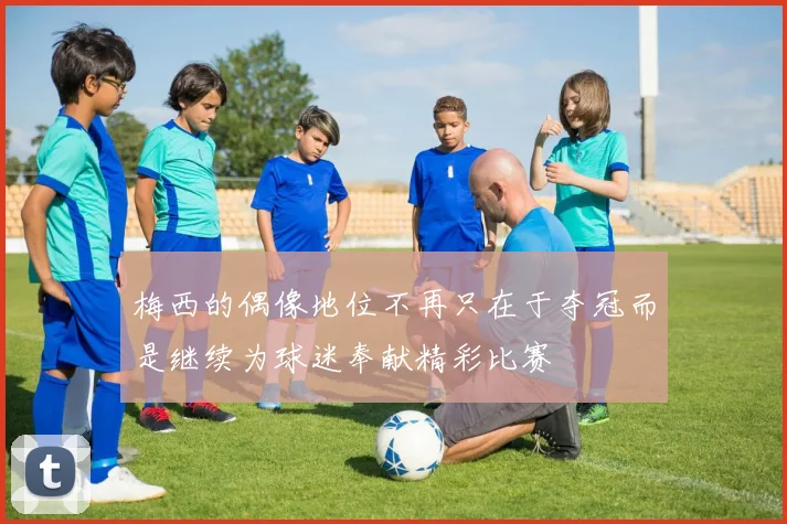 梅西的偶像地位不再只在于夺冠而是继续为球迷奉献精彩比赛
