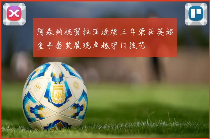 阿森纳祝贺拉亚连续三年荣获英超金手套奖展现卓越守门技艺