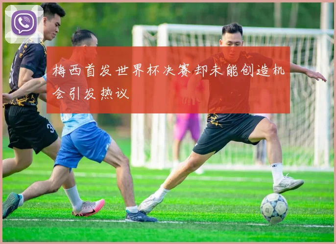 梅西首发世界杯决赛却未能创造机会引发热议